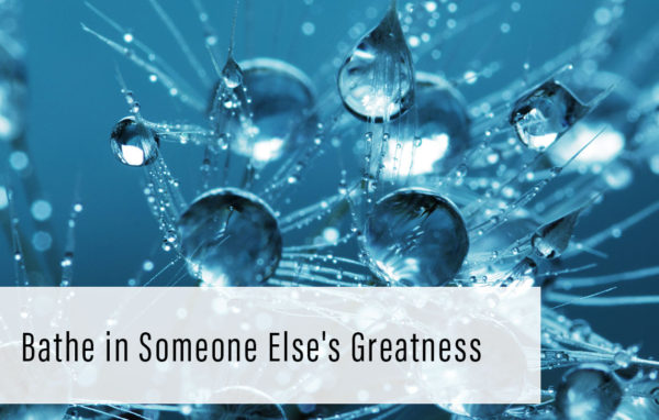 Bathe in Someone Else’s Greatness