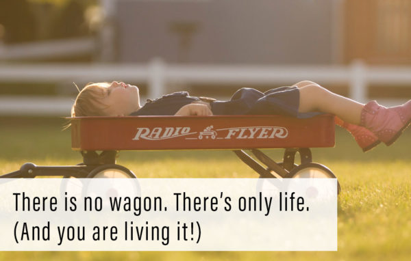 There is no wagon. There’s only life. (And you are living it!)